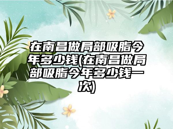 在南昌做局部吸脂今年多少钱(在南昌做局部吸脂今年多少钱一次)