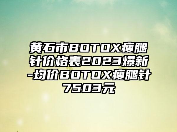 黄石市BOTOX瘦腿针价格表2023爆新-均价BOTOX瘦腿针7503元