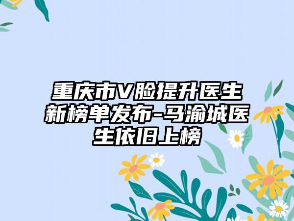 重庆市V脸提升医生新榜单发布-马渝城医生依旧上榜