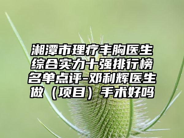 湘潭市理疗丰胸医生综合实力十强排行榜名单点评-邓利辉医生做（项目）手术好吗