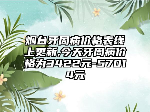 烟台牙周病价格表线上更新,今天牙周病价格为3422元-57014元