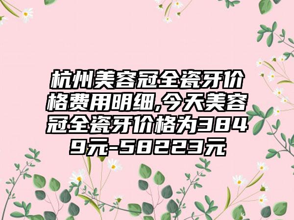 杭州美容冠全瓷牙价格费用明细,今天美容冠全瓷牙价格为3849元-58223元