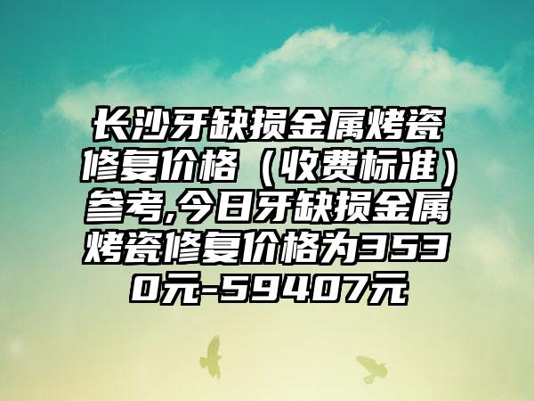 长沙牙缺损金属烤瓷修复价格（收费标准）参考,今日牙缺损金属烤瓷修复价格为3530元-59407元