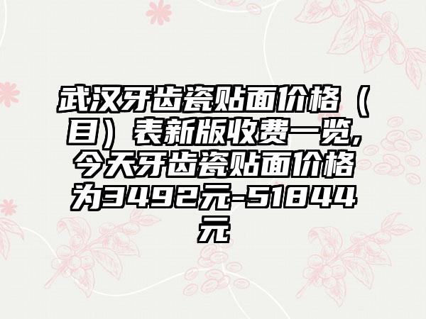 武汉牙齿瓷贴面价格（目）表新版收费一览,今天牙齿瓷贴面价格为3492元-51844元