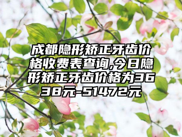 成都隐形矫正牙齿价格收费表查询,今日隐形矫正牙齿价格为3638元-51472元