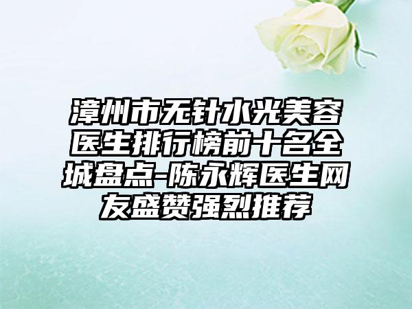 漳州市无针水光美容医生排行榜前十名全城盘点-陈永辉医生网友盛赞强烈推荐