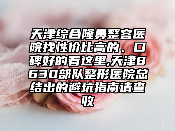 天津综合隆鼻整容医院找性价比高的、口碑好的看这里,天津8630部队整形医院总结出的避坑指南请查收