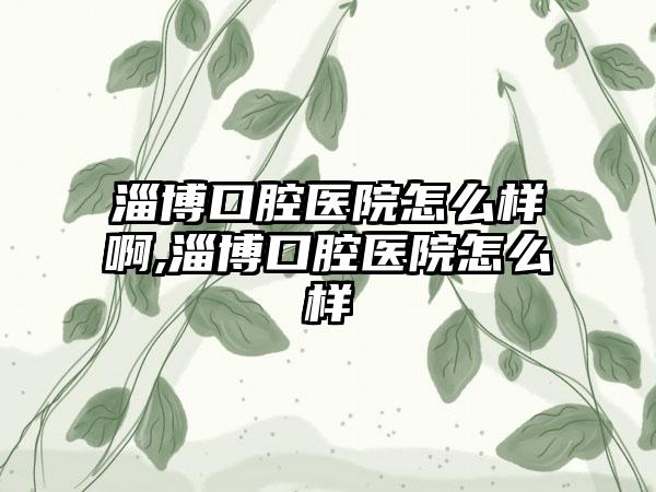 淄博口腔医院怎么样啊,淄博口腔医院怎么样