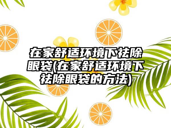 在家舒适环境下祛除眼袋(在家舒适环境下祛除眼袋的方法)