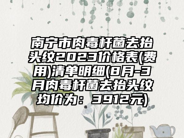 南宁市肉毒杆菌去抬头纹2023价格表(费用)清单明细(8月-3月肉毒杆菌去抬头纹均价为：3912元)