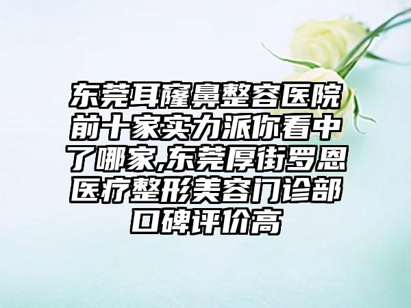 东莞耳窿鼻整容医院前十家实力派你看中了哪家,东莞厚街罗恩医疗整形美容门诊部口碑评价高