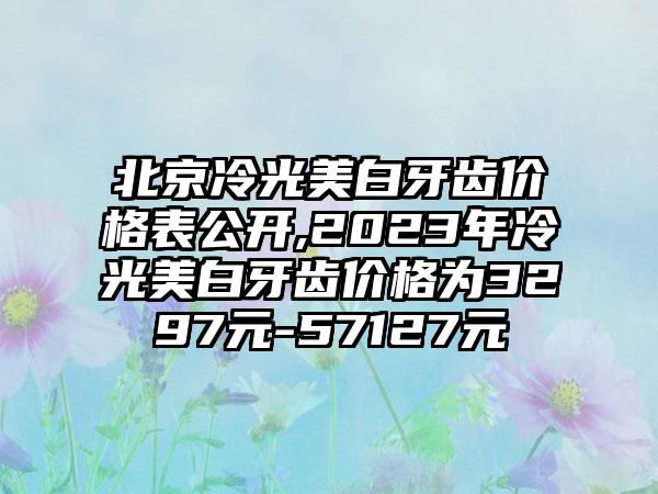 北京冷光美白牙齿价格表公开,2023年冷光美白牙齿价格为3297元-57127元