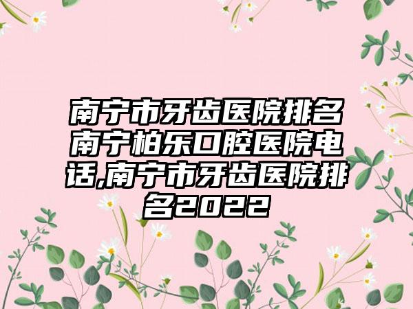 南宁市牙齿医院排名南宁柏乐口腔医院电话,南宁市牙齿医院排名2022