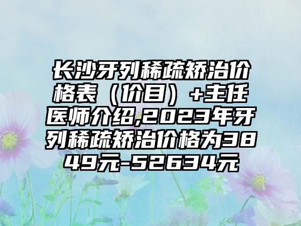 长沙牙列稀疏矫治价格表（价目）+主任医师介绍,2023年牙列稀疏矫治价格为3849元-52634元