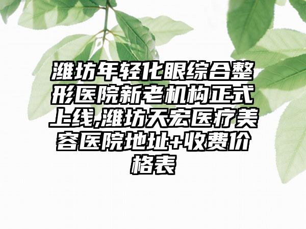 潍坊年轻化眼综合整形医院新老机构正式上线,潍坊天宏医疗美容医院地址+收费价格表