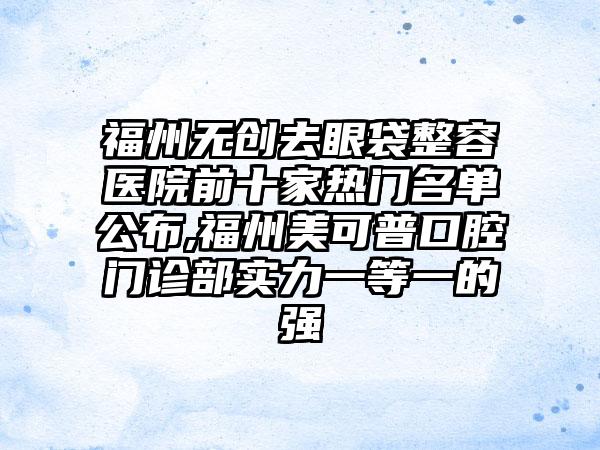 福州无创去眼袋整容医院前十家热门名单公布,福州美可普口腔门诊部实力一等一的强