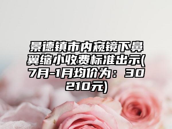景德镇市内窥镜下鼻翼缩小收费标准出示(7月-1月均价为：30210元)