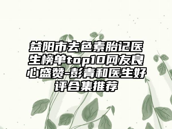 益阳市去色素胎记医生榜单top10网友良心盛赞-彭青和医生好评合集推荐