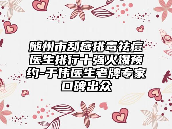 随州市刮痧排毒祛痘医生排行十强火爆预约-于伟医生老牌骨干医生口碑出众