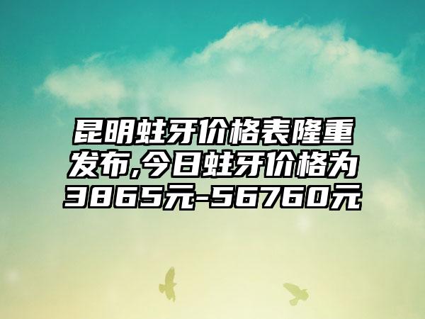 昆明蛀牙价格表隆重发布,今日蛀牙价格为3865元-56760元