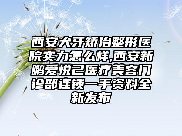 西安犬牙矫治整形医院实力怎么样,西安新鹏爱悦己医疗美容门诊部连锁一手资料全新发布
