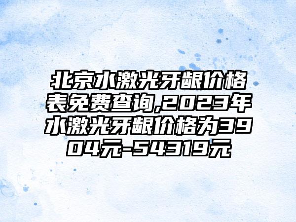 北京水激光牙龈价格表免费查询,2023年水激光牙龈价格为3904元-54319元