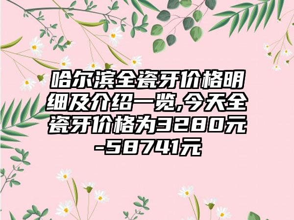 哈尔滨全瓷牙价格明细及介绍一览,今天全瓷牙价格为3280元-58741元