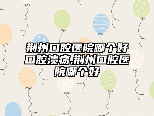 荆州口腔医院哪个好口腔溃疡,荆州口腔医院哪个好