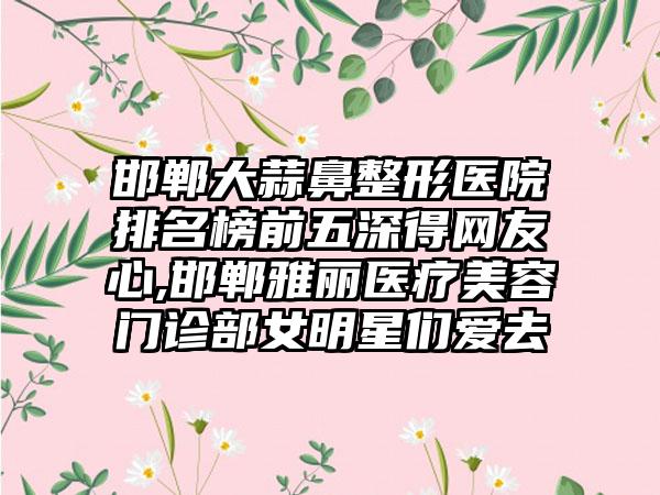 邯郸大蒜鼻整形医院排名榜前五深得网友心,邯郸雅丽医疗美容门诊部女明星们爱去