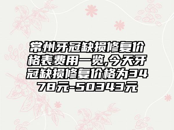 常州牙冠缺损修复价格表费用一览,今天牙冠缺损修复价格为3478元-50343元