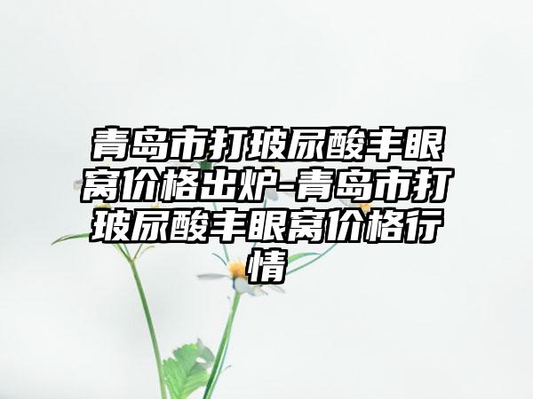青岛市打玻尿酸丰眼窝价格出炉-青岛市打玻尿酸丰眼窝价格行情