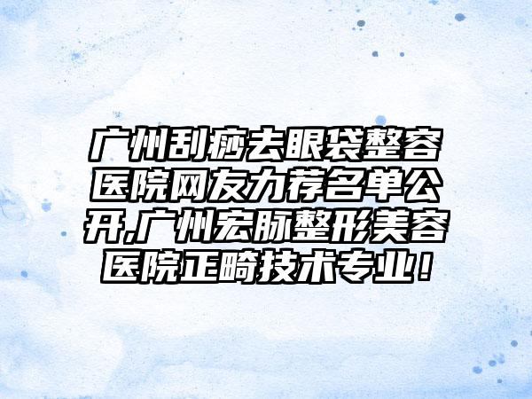 广州刮痧去眼袋整容医院网友力荐名单公开,广州宏脉整形美容医院正畸技术正规！