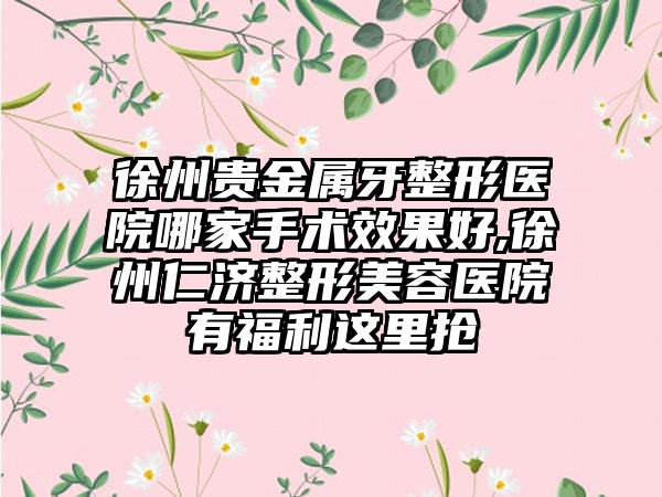 徐州贵金属牙整形医院哪家手术成果好,徐州仁济整形美容医院有福利这里抢
