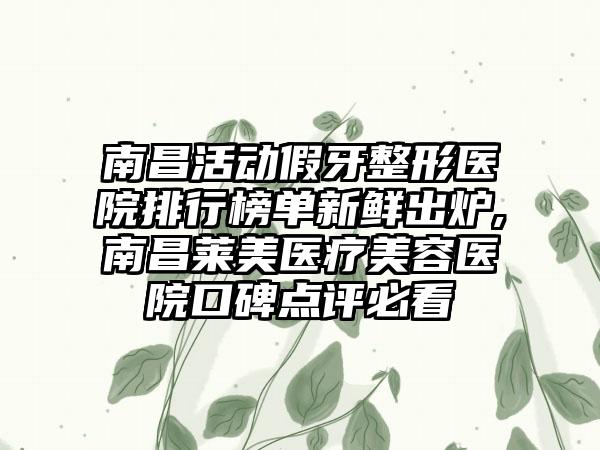 南昌活动假牙整形医院排行榜单新鲜出炉,南昌莱美医疗美容医院口碑点评必看