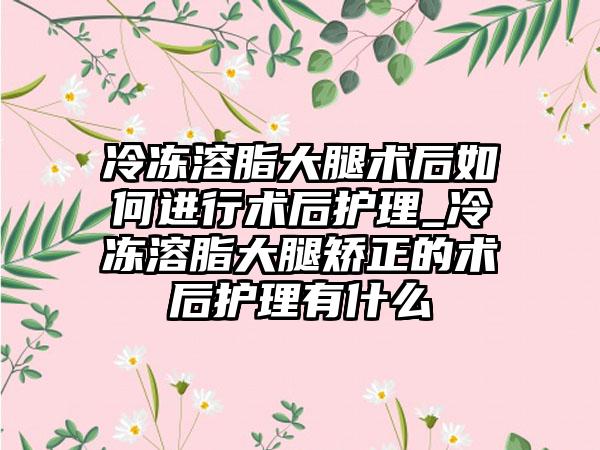冷冻溶脂大腿术后如何进行术后护理_冷冻溶脂大腿矫正的术后护理有什么