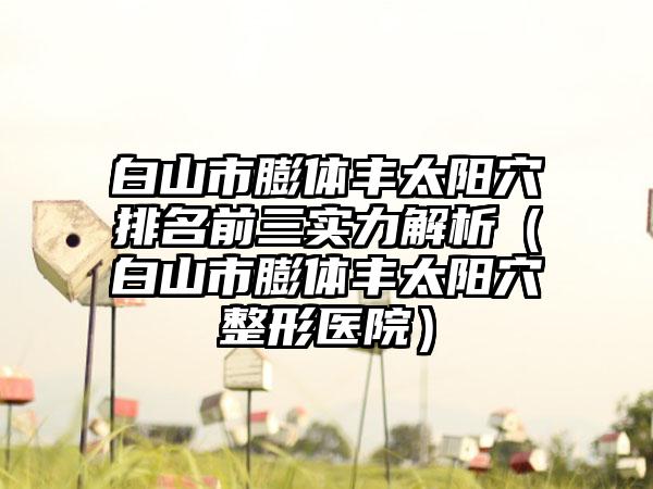 白山市膨体丰太阳穴排名前三实力解析（白山市膨体丰太阳穴整形医院）