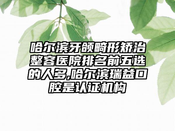 哈尔滨牙颌畸形矫治整容医院排名前五选的人多,哈尔滨瑞益口腔是认证机构