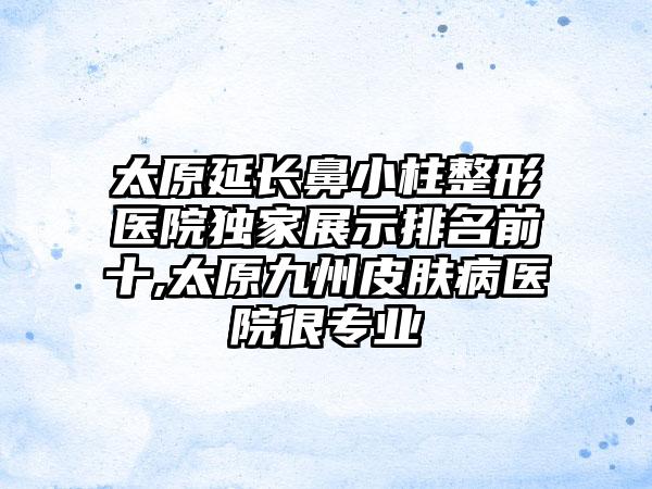 太原延长鼻小柱整形医院特殊展示排名前十,太原九州皮肤病医院很正规