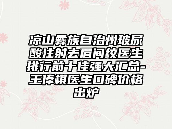 凉山彝族自治州玻尿酸注射去眉间纹医生排行前十佳强大汇总-王俸棋医生口碑价格出炉