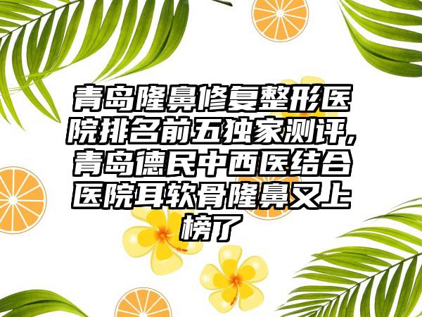青岛隆鼻修复整形医院排名前五特殊测评,青岛德民中西医结合医院耳软骨隆鼻又上榜了