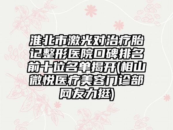 淮北市激光对治疗胎记整形医院口碑排名前十位名单揭开(相山微悦医疗美容门诊部网友力挺)