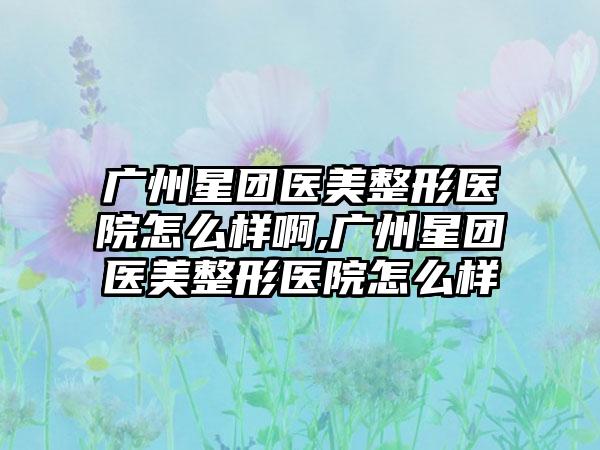 广州星团医美整形医院怎么样啊,广州星团医美整形医院怎么样
