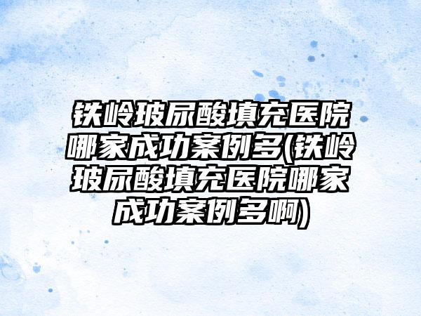 铁岭玻尿酸填充医院哪家成功实例多(铁岭玻尿酸填充医院哪家成功实例多啊)