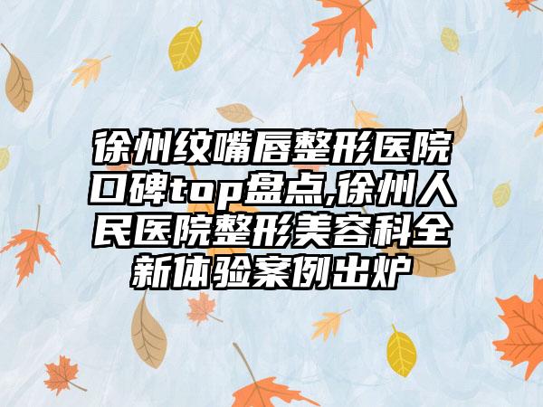 徐州纹嘴唇整形医院口碑top盘点,徐州人民医院整形美容科全新体验实例出炉