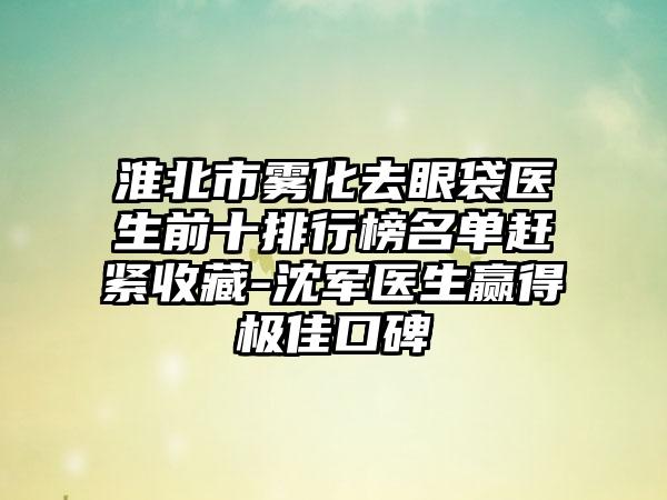 淮北市雾化去眼袋医生前十排行榜名单赶紧收藏-沈军医生赢得极佳口碑