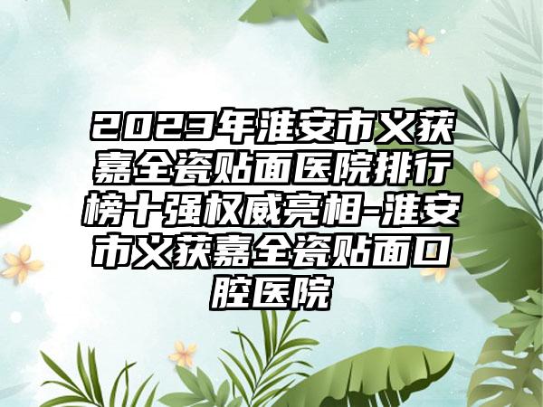 2023年淮安市义获嘉全瓷贴面医院排行榜十强权威亮相-淮安市义获嘉全瓷贴面口腔医院