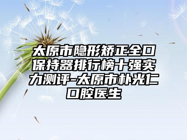 太原市隐形矫正全口保持器排行榜十强实力测评-太原市朴光仁口腔医生