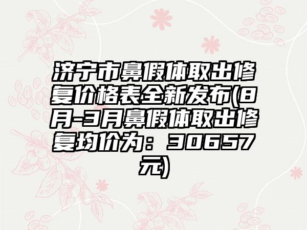 济宁市鼻假体取出修复价格表全新发布(8月-3月鼻假体取出修复均价为：30657元)