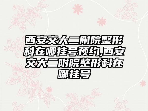 西安交大二附院整形科在哪挂号预约,西安交大二附院整形科在哪挂号
