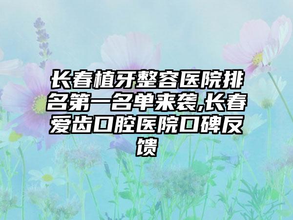 长春植牙整容医院排名第一名单来袭,长春爱齿口腔医院口碑反馈